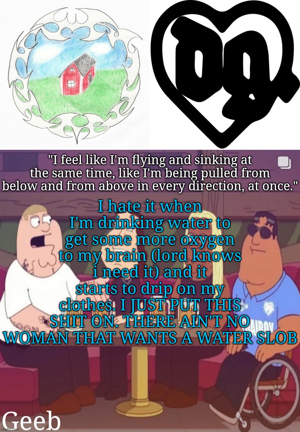 . | I hate it when I'm drinking water to get some more oxygen to my brain (lord knows i need it) and it starts to drip on my clothes. I JUST PUT THIS SHIT ON. THERE AIN'T NO WOMAN THAT WANTS A WATER SLOB | image tagged in geeb's drain gang temp | made w/ Imgflip meme maker