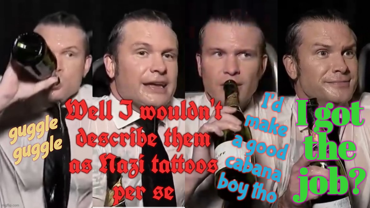 DUI Hire Inc | I got
the
 job? I'd
make
a good
cabana
boy tho; Well I wouldn't
describe them
as Nazi tattoos
per se; guggle
guggle | image tagged in pete hegseth,dui hire,not see no nazi,those are just christian tattoos,not see nazi,this is a clown show | made w/ Imgflip meme maker