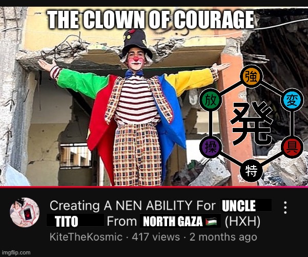 Creating a Nen Ability for (  ) from (  )  (HXH)  YouTube Video | THE CLOWN OF COURAGE; UNCLE; TITO; NORTH GAZA 🇵🇸 | image tagged in creating a nen ability for from hxh youtube video,memes,palestine,hunter x hunter,shitpost,clown | made w/ Imgflip meme maker