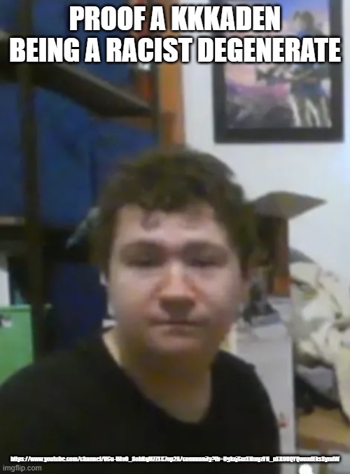Kaden’s vacuums, carpet cleaners and more | PROOF A KKKADEN BEING A RACIST DEGENERATE; https://www.youtube.com/channel/UCu-UAv9_8obRqMZZXG7op2A/community?lb=UgkxjSurXNmyzVH_uXR9UQYQwoxdEks8ymlW | image tagged in kaden s vacuums carpet cleaners and more,vacuum cleaner,evidence,exposed,racist | made w/ Imgflip meme maker