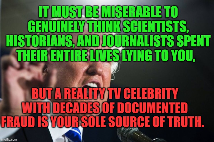 donald trump | IT MUST BE MISERABLE TO GENUINELY THINK SCIENTISTS, HISTORIANS, AND JOURNALISTS SPENT THEIR ENTIRE LIVES LYING TO YOU, BUT A REALITY TV CELEBRITY WITH DECADES OF DOCUMENTED FRAUD IS YOUR SOLE SOURCE OF TRUTH. | image tagged in grift,maga,traitor,stupid,nazi,propaganda | made w/ Imgflip meme maker