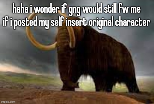 WiseMysticalMammoth 2: Electric Boogaloo | haha i wonder if gng would still fw me if i posted my self insert original character | image tagged in wisemysticalmammoth 2 electric boogaloo | made w/ Imgflip meme maker