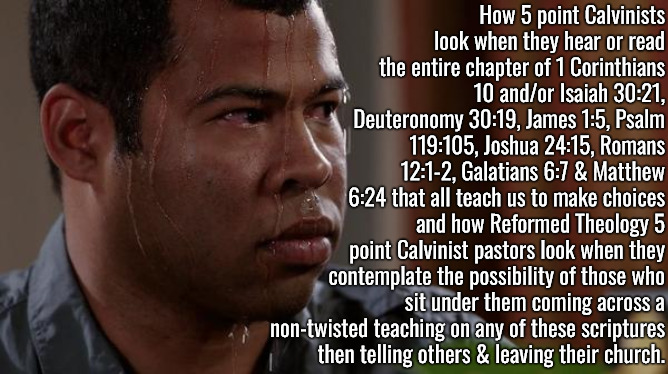 How They'd All Look | How 5 point Calvinists look when they hear or read the entire chapter of 1 Corinthians 10 and/or Isaiah 30:21, Deuteronomy 30:19, James 1:5, Psalm 119:105, Joshua 24:15, Romans 12:1-2, Galatians 6:7 & Matthew 6:24 that all teach us to make choices; and how Reformed Theology 5 point Calvinist pastors look when they contemplate the possibility of those who sit under them coming across a non-twisted teaching on any of these scriptures then telling others & leaving their church. | image tagged in sweating bullets,calvinism,arminian,molinism,reformed theology 5 point calvinists,how 5 point pastors would look | made w/ Imgflip meme maker