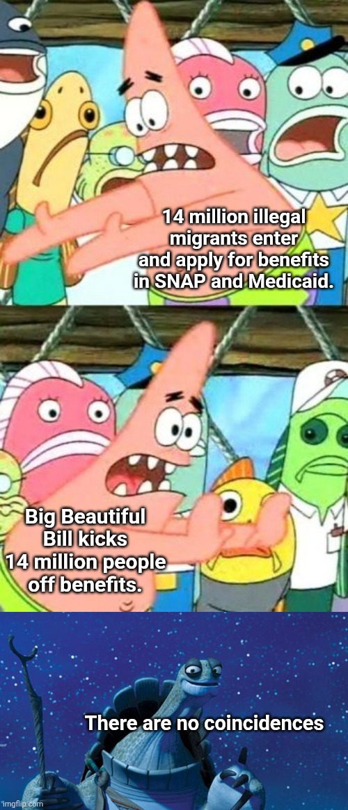 14 million illegal migrants enter and apply for benefits in SNAP and Medicaid. Big Beautiful Bill kicks 14 million people off benefits. There are no coincidences | image tagged in memes,put it somewhere else patrick,master oogway | made w/ Imgflip meme maker