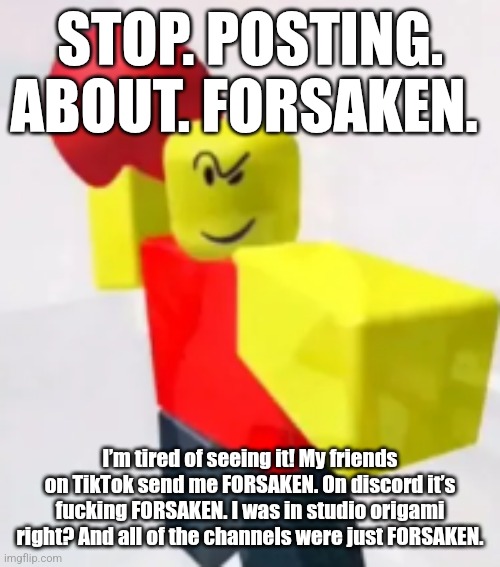 stop posting about BALLER | STOP. POSTING. ABOUT. FORSAKEN. I’m tired of seeing it! My friends on TikTok send me FORSAKEN. On discord it’s fucking FORSAKEN. I was in studio origami right? And all of the channels were just FORSAKEN. | image tagged in stop posting about baller | made w/ Imgflip meme maker