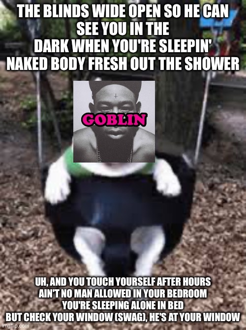 I TOUCH MYSELF FRESH OUT THE SHOWER | THE BLINDS WIDE OPEN SO HE CAN
SEE YOU IN THE DARK WHEN YOU'RE SLEEPIN'
NAKED BODY FRESH OUT THE SHOWER; UH, AND YOU TOUCH YOURSELF AFTER HOURS
AIN'T NO MAN ALLOWED IN YOUR BEDROOM
YOU'RE SLEEPING ALONE IN BED
BUT CHECK YOUR WINDOW (SWAG), HE'S AT YOUR WINDOW | image tagged in i beat my dick in the shower,tyler the creator | made w/ Imgflip meme maker