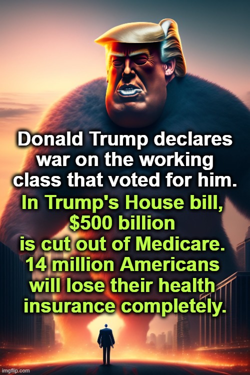 Donald Trump declares war on the working class that voted for him. In Trump's House bill, 
$500 billion 
is cut out of Medicare. 
14 million Americans 
will lose their health 
insurance completely. | image tagged in trump,betrayal,working class,medicare,health insurance,tax cuts for the rich | made w/ Imgflip meme maker