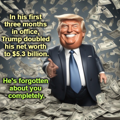 "I'm running the country and the world." He thinks. | In his first 
three months 
in office, 
Trump doubled 
his net worth 
to $5.3 billion. He's forgotten 
about you 
completely. | image tagged in trump greedy emolument billions money,trump,greedy,emolument,billionaire,tax cuts for the rich | made w/ Imgflip meme maker