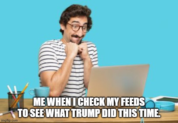 Happy MAGA | ME WHEN I CHECK MY FEEDS TO SEE WHAT TRUMP DID THIS TIME. | image tagged in happy anticipation,trump,troll | made w/ Imgflip meme maker