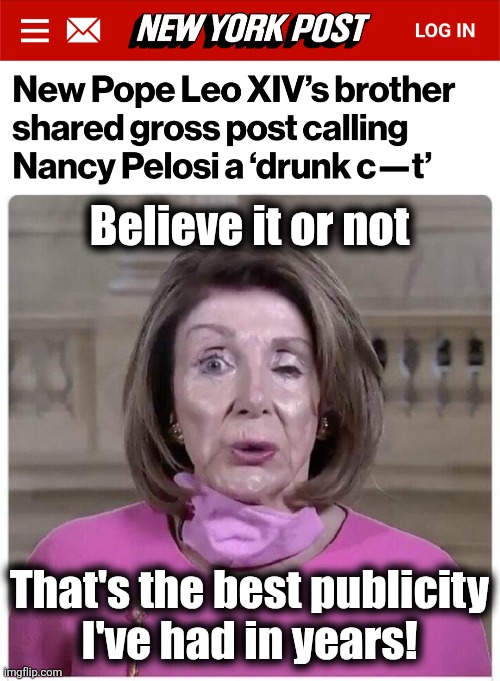 They picked the wrong guy for pope | Believe it or not; That's the best publicity
I've had in years! | image tagged in dead drunk nancy pelosi,memes,democrats,pope leo xiv,publicity | made w/ Imgflip meme maker