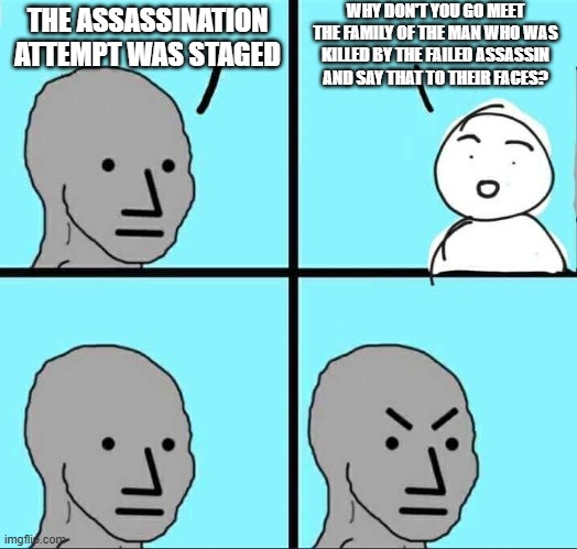 NPC Meme | THE ASSASSINATION ATTEMPT WAS STAGED WHY DON'T YOU GO MEET THE FAMILY OF THE MAN WHO WAS KILLED BY THE FAILED ASSASSIN AND SAY THAT TO THEIR | image tagged in npc meme | made w/ Imgflip meme maker
