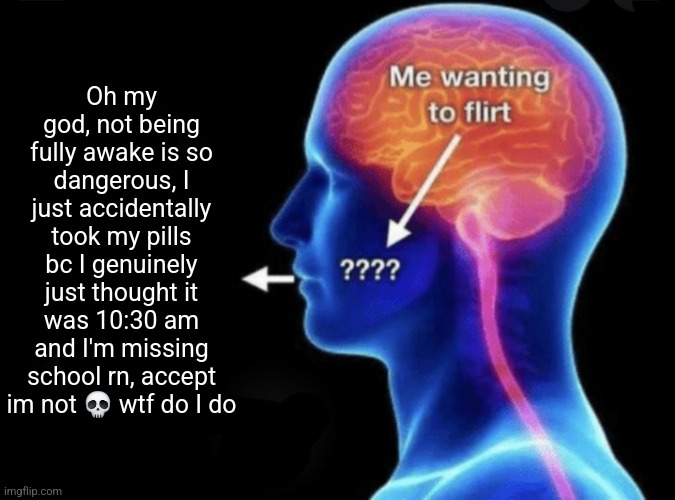 Me wanting to flirt | Oh my god, not being fully awake is so dangerous, I just accidentally took my pills bc I genuinely just thought it was 10:30 am and I'm missing school rn, accept im not 💀 wtf do I do | image tagged in me wanting to flirt | made w/ Imgflip meme maker