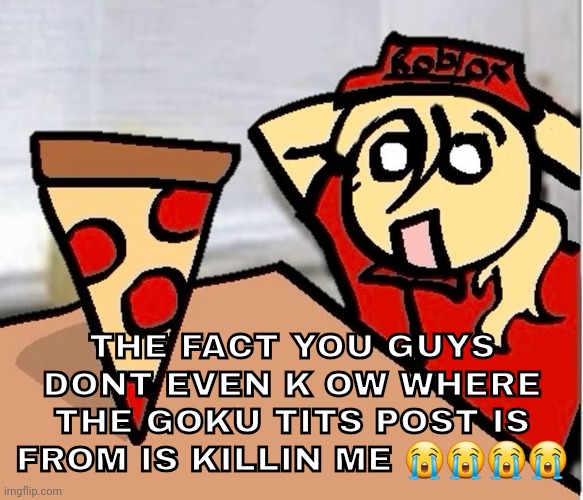 PIZA?!??!??????? | THE FACT YOU GUYS DONT EVEN K OW WHERE THE GOKU TITS POST IS FROM IS KILLIN ME 😭😭😭😭 | image tagged in piza | made w/ Imgflip meme maker