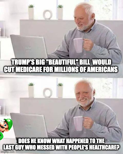 Dear FBI agent, this is satire and is not a threat on the president | TRUMP'S BIG "BEAUTIFUL" BILL  WOULD CUT MEDICARE FOR MILLIONS OF AMERICANS; DOES HE KNOW WHAT HAPPENED TO THE LAST GUY WHO MESSED WITH PEOPLE'S HEALTHCARE? | image tagged in memes,hide the pain harold,politics,healthcare,trump,luigi | made w/ Imgflip meme maker