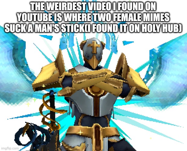 Gabriel Ultrakill | THE WEIRDEST VIDEO I FOUND ON YOUTUBE IS WHERE TWO FEMALE MIMES SUCK A MAN'S STICK(I FOUND IT ON HOLY HUB) | image tagged in gabriel ultrakill | made w/ Imgflip meme maker