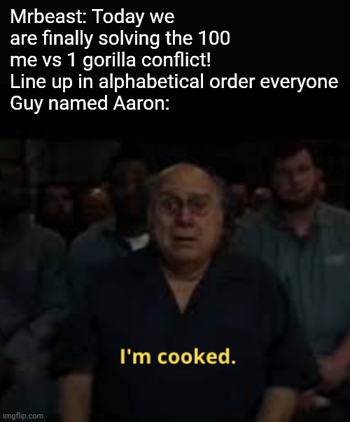 He's cooked | Mrbeast: Today we are finally solving the 100 me vs 1 gorilla conflict! Line up in alphabetical order everyone
Guy named Aaron: | image tagged in i'm cooked meme,funny,memes,gorilla | made w/ Imgflip meme maker