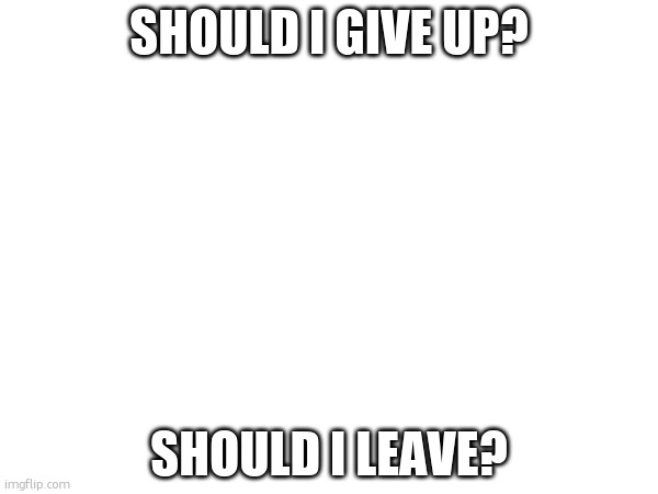 what should i do. | SHOULD I GIVE UP? SHOULD I LEAVE? | made w/ Imgflip meme maker