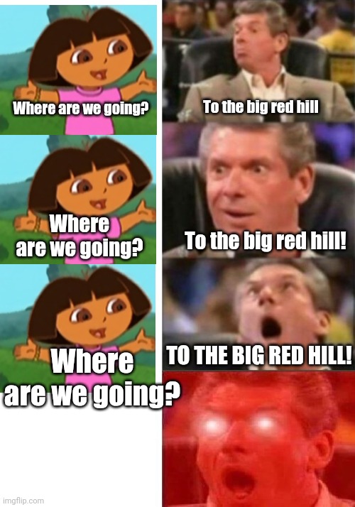 Five year old me when Dora asks me to repeat something seventeen times: | Where are we going? To the big red hill; Where are we going? To the big red hill! Where are we going? TO THE BIG RED HILL! | image tagged in mr mcmahon reaction | made w/ Imgflip meme maker