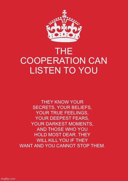 They have control. | THE COOPERATION CAN LISTEN TO YOU; THEY KNOW YOUR SECRETS, YOUR BELIEFS, YOUR TRUE FEELINGS, YOUR DEEPEST FEARS, YOUR DARKEST MOMENTS, AND THOSE WHO YOU HOLD MOST DEAR. THEY WILL KILL YOU IF THEY WANT AND YOU CANNOT STOP THEM. | image tagged in all,powerful,overlord | made w/ Imgflip meme maker