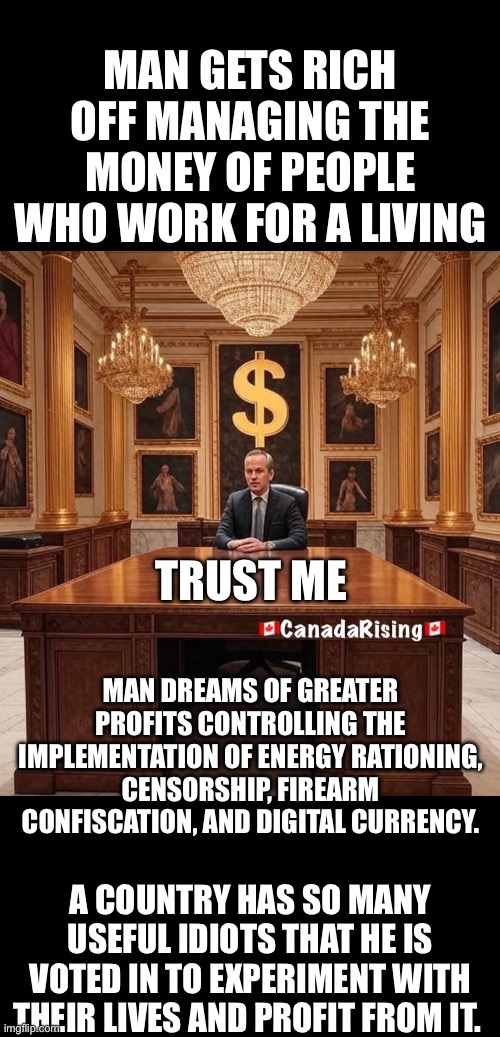 ??CanadaRising?? | MAN GETS RICH OFF MANAGING THE MONEY OF PEOPLE WHO WORK FOR A LIVING; TRUST ME; MAN DREAMS OF GREATER PROFITS CONTROLLING THE IMPLEMENTATION OF ENERGY RATIONING, CENSORSHIP, FIREARM CONFISCATION, AND DIGITAL CURRENCY. A COUNTRY HAS SO MANY USEFUL IDIOTS THAT HE IS VOTED IN TO EXPERIMENT WITH THEIR LIVES AND PROFIT FROM IT. | image tagged in canadian politics | made w/ Imgflip meme maker