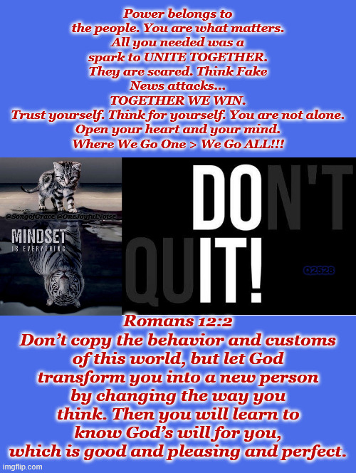 Don't Quit | Power belongs to the people. You are what matters.
All you needed was a spark to UNITE TOGETHER.
They are scared. Think Fake News attacks...
TOGETHER WE WIN.
Trust yourself. Think for yourself. You are not alone.
Open your heart and your mind.
Where We Go One > We Go ALL!!! Romans 12:2
Don’t copy the behavior and customs of this world, but let God transform you into a new person by changing the way you think. Then you will learn to know God’s will for you, which is good and pleasing and perfect. @SongofGrace @OneJoyfulNoise; Q2528 | image tagged in don't quit | made w/ Imgflip meme maker