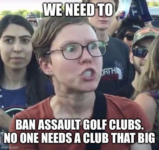Triggered feminist | WE NEED TO BAN ASSAULT GOLF CLUBS.
NO ONE NEEDS A CLUB THAT BIG | image tagged in triggered feminist | made w/ Imgflip meme maker
