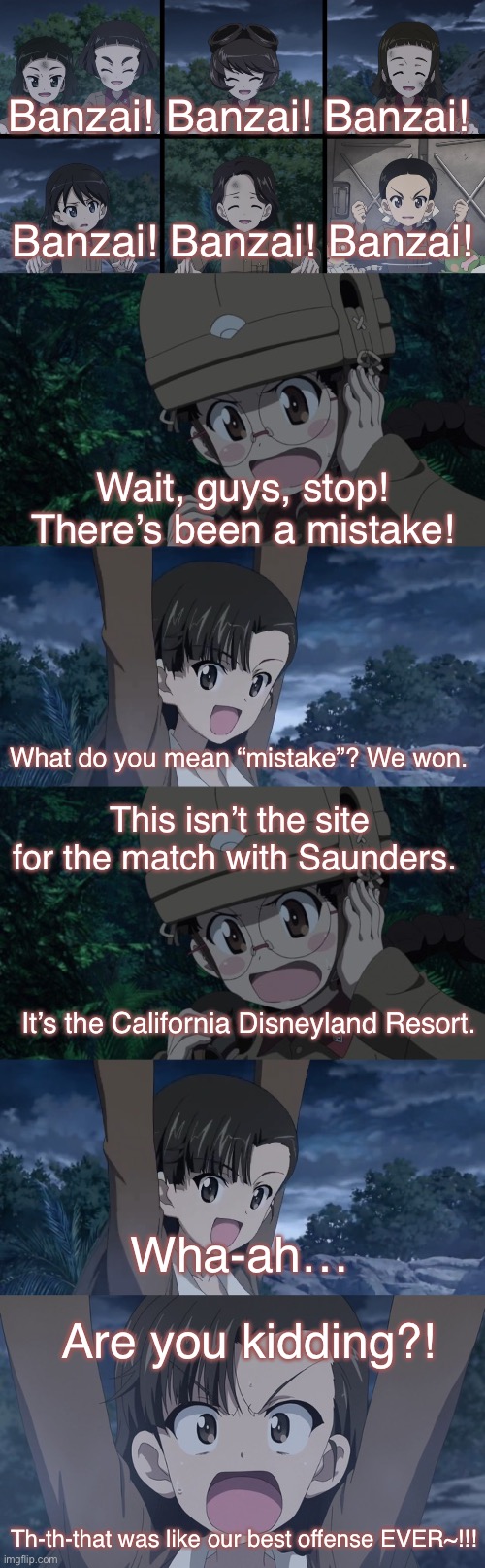 Wrong Address! Wrong Address. | Banzai! Banzai! Banzai! Banzai! Banzai! Banzai! Wait, guys, stop! There’s been a mistake! What do you mean “mistake”? We won. This isn’t the site for the match with Saunders. It’s the California Disneyland Resort. Wha-ah…; Are you kidding?! Th-th-that was like our best offense EVER~!!! | image tagged in girls und panzer,venture bros,parody,meme,reference,screwed up | made w/ Imgflip meme maker