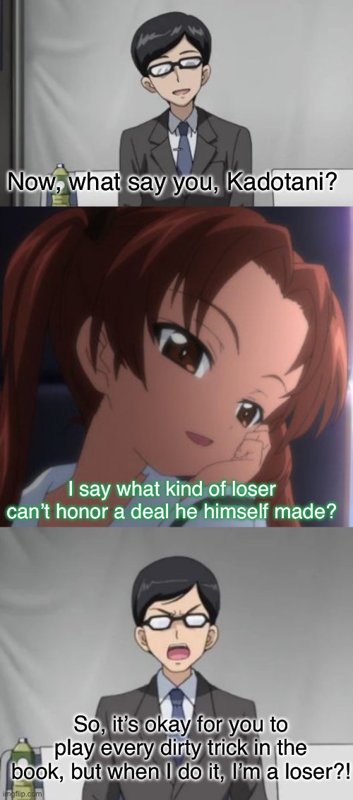 The guy’s a sore loser | Now, what say you, Kadotani? I say what kind of loser can’t honor a deal he himself made? So, it’s okay for you to play every dirty trick in the book, but when I do it, I’m a loser?! | image tagged in girls und panzer,venture bros,parody,meme,reference,double standards | made w/ Imgflip meme maker