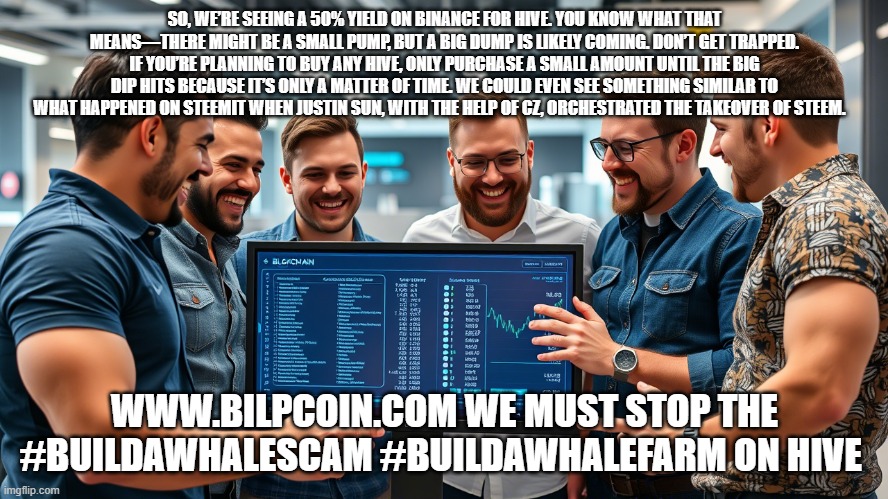 SO, WE’RE SEEING A 50% YIELD ON BINANCE FOR HIVE. YOU KNOW WHAT THAT MEANS—THERE MIGHT BE A SMALL PUMP, BUT A BIG DUMP IS LIKELY COMING. DON’T GET TRAPPED. IF YOU’RE PLANNING TO BUY ANY HIVE, ONLY PURCHASE A SMALL AMOUNT UNTIL THE BIG DIP HITS BECAUSE IT’S ONLY A MATTER OF TIME. WE COULD EVEN SEE SOMETHING SIMILAR TO WHAT HAPPENED ON STEEMIT WHEN JUSTIN SUN, WITH THE HELP OF CZ, ORCHESTRATED THE TAKEOVER OF STEEM. WWW.BILPCOIN.COM WE MUST STOP THE #BUILDAWHALESCAM #BUILDAWHALEFARM ON HIVE | made w/ Imgflip meme maker