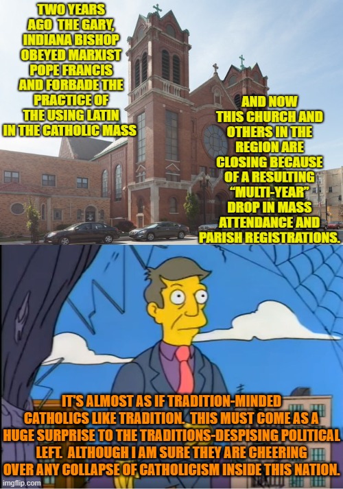 Meh . . . or something like that. | IT'S ALMOST AS IF TRADITION-MINDED CATHOLICS LIKE TRADITION.  THIS MUST COME AS A HUGE SURPRISE TO THE TRADITIONS-DESPISING POLITICAL LEFT.  ALTHOUGH I AM SURE THEY ARE CHEERING OVER ANY COLLAPSE OF CATHOLICISM INSIDE THIS NATION. | image tagged in skinner out of touch | made w/ Imgflip meme maker