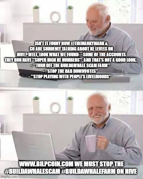 Hide the Pain Harold Meme | ISN’T IT FUNNY HOW @THEMARKYMARK & CO ARE SUDDENLY TALKING ABOUT KE LEVELS ON HIVE? WELL, LOOK WHAT WE FOUND—SOME OF THE ACCOUNTS THEY RUN HAVE **SUPER HIGH KE NUMBERS**, AND THAT’S NOT A GOOD LOOK.  
- **TURN OFF THE BUILDAWHALE SCAM FARM**  
- **STOP THE BAD DOWNVOTES**  
- **STOP PLAYING WITH PEOPLE’S LIVELIHOODS**; WWW.BILPCOIN.COM WE MUST STOP THE #BUILDAWHALESCAM #BUILDAWHALEFARM ON HIVE | image tagged in memes,hide the pain harold | made w/ Imgflip meme maker