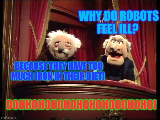 Statler and Waldorf | WHY DO ROBOTS FEEL ILL? BECAUSE THEY HAVE TOO MUCH IRON IN THEIR DIET! DOHHOHOHOHOHOHOHOHOHOHO! | image tagged in statler and waldorf,jokes,robots,ill,iron | made w/ Imgflip meme maker