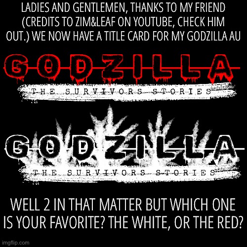 A little teaser for my au. | LADIES AND GENTLEMEN, THANKS TO MY FRIEND (CREDITS TO ZIM&LEAF ON YOUTUBE, CHECK HIM OUT.) WE NOW HAVE A TITLE CARD FOR MY GODZILLA AU; WELL 2 IN THAT MATTER BUT WHICH ONE IS YOUR FAVORITE? THE WHITE, OR THE RED? | image tagged in godzilla | made w/ Imgflip meme maker