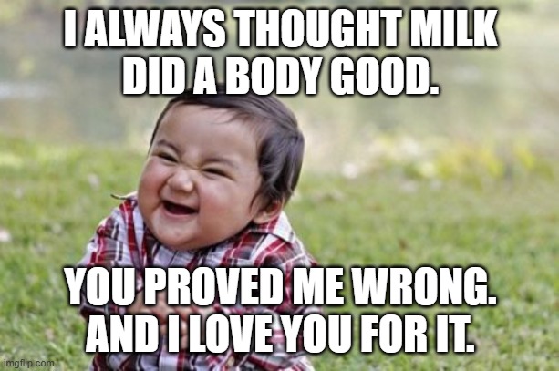 Evil Toddler Meme | I ALWAYS THOUGHT MILK
DID A BODY GOOD. YOU PROVED ME WRONG.
AND I LOVE YOU FOR IT. | image tagged in memes,evil toddler | made w/ Imgflip meme maker