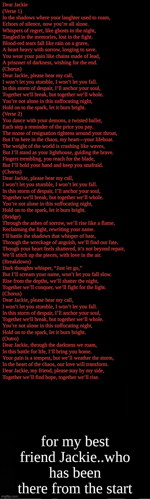 wtf is this lol | Dear Jackie

(Verse 1)  
In the shadows where your laughter used to roam,  
Echoes of silence, now you’re all alone.  
Whispers of regret, like ghosts in the night,  
Tangled in the memories, lost in the fight.  
Blood-red tears fall like rain on a grave,  
A heart heavy with sorrow, longing to save.  
You wear your pain like chains made of lead,  
A prisoner of darkness, wishing for the end.

(Chorus)  
Dear Jackie, please hear my call,  
I won’t let you stumble, I won’t let you fall.  
In this storm of despair, I’ll anchor your soul,  
Together we'll break, but together we’ll whole.  
You’re not alone in this suffocating night,  
Hold on to the spark, let it burn bright.

(Verse 2)  
You dance with your demons, a twisted ballet,  
Each step a reminder of the price you pay.  
The noose of resignation tightens around your throat,  
But I’m here in the chaos, my heart—your lifeboat.  
The weight of the world is crashing like waves,  
But I’ll stand as your lighthouse, guiding the brave.  
Fingers trembling, you reach for the blade,  
But I’ll hold your hand and keep you unafraid.

(Chorus)  
Dear Jackie, please hear my call,  
I won’t let you stumble, I won’t let you fall.  
In this storm of despair, I’ll anchor your soul,  
Together we'll break, but together we’ll whole.  
You’re not alone in this suffocating night,  
Hold on to the spark, let it burn bright.

(Bridge)  
Through the ashes of sorrow, we’ll rise like a flame,  
Reclaiming the light, rewriting your name.  
I’ll battle the shadows that whisper of hate,  
Through the wreckage of anguish, we’ll find our fate.  
Though your heart feels shattered, it’s not beyond repair,  
We’ll stitch up the pieces, with love in the air.

(Breakdown)  
Dark thoughts whisper, “Just let go,”  
But I’ll scream your name, won’t let you fall slow.  
Rise from the depths, we’ll shatter the night,  
Together we’ll conquer, we’ll fight for the light.

(Chorus)  
Dear Jackie, please hear my call,  
I won’t let you stumble, I won’t let you fall.  
In this storm of despair, I’ll anchor your soul,  
Together we'll break, but together we’ll whole.  
You’re not alone in this suffocating night,  
Hold on to the spark, let it burn bright.

(Outro)  
Dear Jackie, through the darkness we roam,  
In this battle for life, I’ll bring you home.  
Your pain is a tempest, but we’ll weather the storm,  
In the heart of the chaos, our love will transform.  
Dear Jackie, my friend, please stay by my side,  
Together we’ll find hope, together we’ll rise. for my best friend Jackie..who has been there from the start | image tagged in black | made w/ Imgflip meme maker