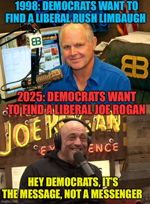 Democrats have a losing message. AND, losing messengers | 1998: DEMOCRATS WANT TO FIND A LIBERAL RUSH LIMBAUGH; 2025: DEMOCRATS WANT TO FIND A LIBERAL JOE ROGAN; HEY DEMOCRATS, IT’S THE MESSAGE, NOT A MESSENGER | image tagged in gifs,memes,democrats,losers,rush limbaugh,joe rogan | made w/ Imgflip meme maker