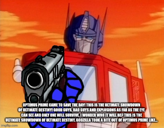 OPTIMUS PRIME CAME TO SAVE THE DAY! THIS IS THE ULTIMATE SHOWDOWN OF ULTIMATE DESTINY! GOOD GUYS, BAD GUYS AND EXPLOSIONS AS FAR AS THE EYE  | image tagged in optimus prime pointing gun meme | made w/ Imgflip meme maker