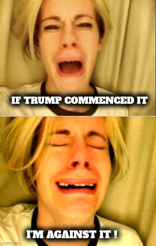 Good is bad and bad is good ? | IF TRUMP COMMENCED IT; I'M AGAINST IT ! | image tagged in leave britney alone,i don't get it,terrorism,genocide,antisemitism,special kind of stupid | made w/ Imgflip meme maker
