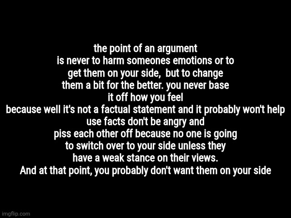 . | the point of an argument is never to harm someones emotions or to get them on your side,  but to change them a bit for the better. you never base it off how you feel
because well it's not a factual statement and it probably won't help
use facts don't be angry and piss each other off because no one is going to switch over to your side unless they have a weak stance on their views.
And at that point, you probably don't want them on your side | made w/ Imgflip meme maker