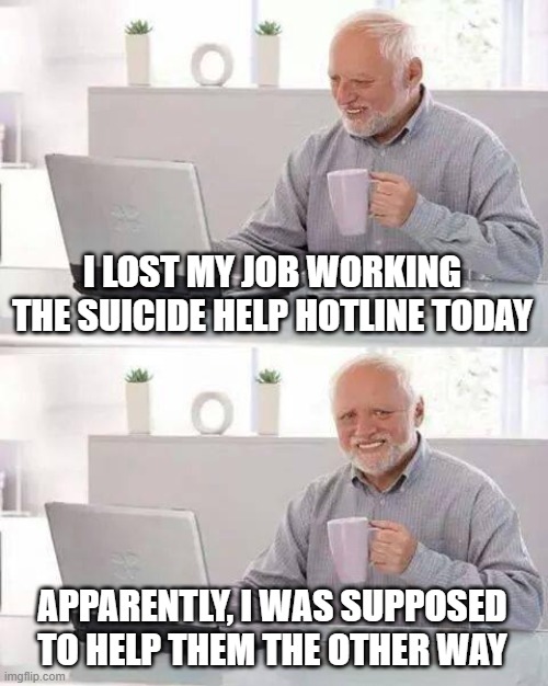 Hide the Pain Harold Meme | I LOST MY JOB WORKING THE SUICIDE HELP HOTLINE TODAY APPARENTLY, I WAS SUPPOSED TO HELP THEM THE OTHER WAY | image tagged in memes,hide the pain harold | made w/ Imgflip meme maker
