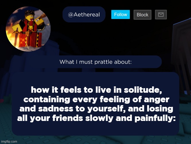 aethereal's forsaken template | how it feels to live in solitude, containing every feeling of anger and sadness to yourself, and losing all your friends slowly and painfully: | image tagged in aethereal's forsaken template | made w/ Imgflip meme maker