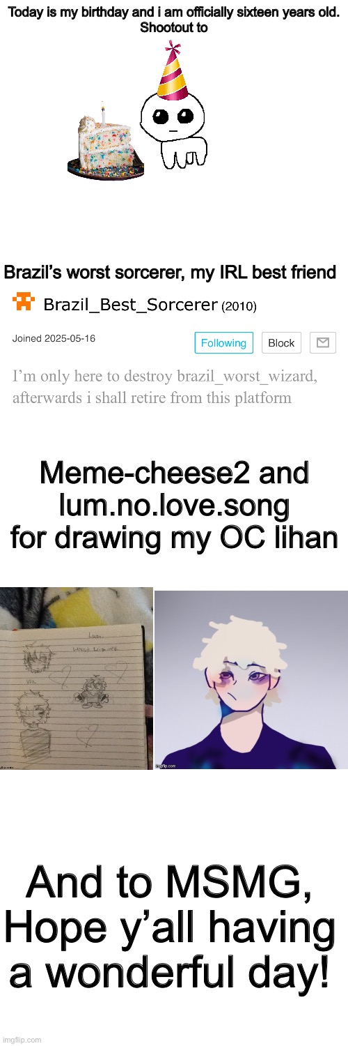 Birthday post | Today is my birthday and i am officially sixteen years old.
Shootout to; Brazil’s worst sorcerer, my IRL best friend; Meme-cheese2 and lum.no.love.song for drawing my OC lihan; And to MSMG, Hope y’all having a wonderful day! | image tagged in happy birthday,yipee | made w/ Imgflip meme maker