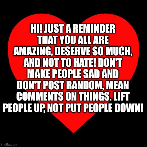 just be nice! | HI! JUST A REMINDER THAT YOU ALL ARE AMAZING, DESERVE SO MUCH, AND NOT TO HATE! DON'T MAKE PEOPLE SAD AND DON'T POST RANDOM, MEAN COMMENTS ON THINGS. LIFT PEOPLE UP, NOT PUT PEOPLE DOWN! | image tagged in heart | made w/ Imgflip meme maker
