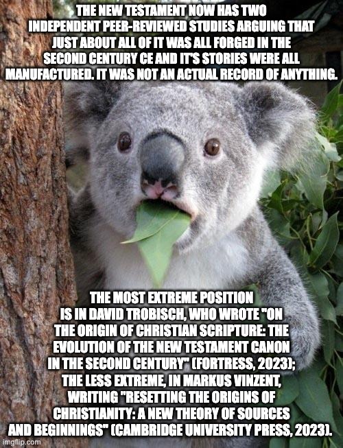 The New Testament is little more than fan fiction and the musings of a madman (Paul). | THE NEW TESTAMENT NOW HAS TWO INDEPENDENT PEER-REVIEWED STUDIES ARGUING THAT JUST ABOUT ALL OF IT WAS ALL FORGED IN THE SECOND CENTURY CE AND IT'S STORIES WERE ALL MANUFACTURED. IT WAS NOT AN ACTUAL RECORD OF ANYTHING. THE MOST EXTREME POSITION IS IN DAVID TROBISCH, WHO WROTE "ON THE ORIGIN OF CHRISTIAN SCRIPTURE: THE EVOLUTION OF THE NEW TESTAMENT CANON IN THE SECOND CENTURY" (FORTRESS, 2023); THE LESS EXTREME, IN MARKUS VINZENT, WRITING "RESETTING THE ORIGINS OF CHRISTIANITY: A NEW THEORY OF SOURCES AND BEGINNINGS" (CAMBRIDGE UNIVERSITY PRESS, 2023). | image tagged in suprised koala,atheist,atheism | made w/ Imgflip meme maker