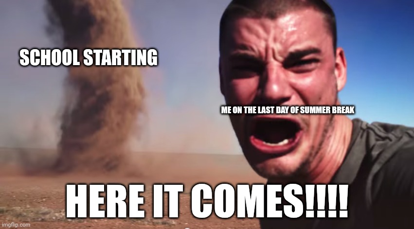 Here it comes | SCHOOL STARTING; ME ON THE LAST DAY OF SUMMER BREAK; HERE IT COMES!!!! | image tagged in here it comes | made w/ Imgflip meme maker