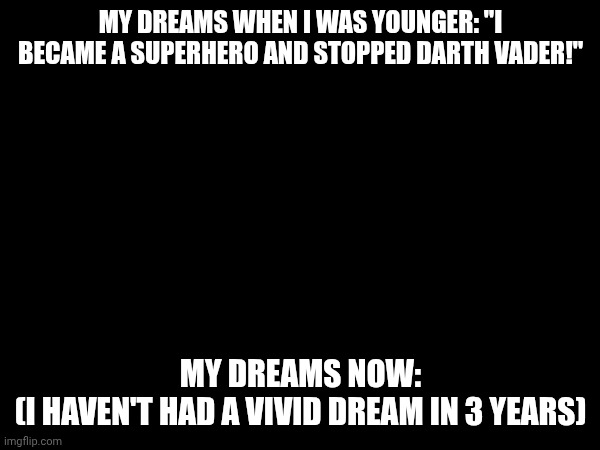 help | MY DREAMS WHEN I WAS YOUNGER: "I BECAME A SUPERHERO AND STOPPED DARTH VADER!"; MY DREAMS NOW:

(I HAVEN'T HAD A VIVID DREAM IN 3 YEARS) | image tagged in dreams,sad,dreaming,sleep | made w/ Imgflip meme maker