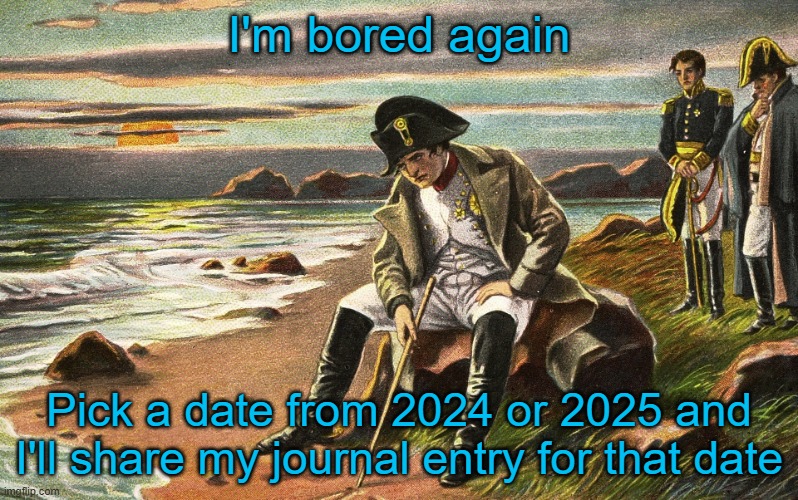 part 2 | I'm bored again; Pick a date from 2024 or 2025 and I'll share my journal entry for that date | image tagged in napoleon | made w/ Imgflip meme maker