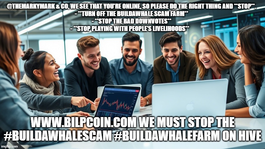 @THEMARKYMARK & CO, WE SEE THAT YOU'RE ONLINE, SO PLEASE DO THE RIGHT THING AND **STOP**.  

- **TURN OFF THE BUILDAWHALE SCAM FARM**  
- **STOP THE BAD DOWNVOTES**  
- **STOP PLAYING WITH PEOPLE’S LIVELIHOODS**; WWW.BILPCOIN.COM WE MUST STOP THE #BUILDAWHALESCAM #BUILDAWHALEFARM ON HIVE | made w/ Imgflip meme maker