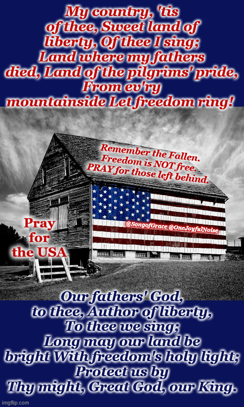 My Country 'Tis of Thee Sweet Land of Liberty! | My country, 'tis of thee, Sweet land of liberty, Of thee I sing;
Land where my fathers died, Land of the pilgrims' pride,
From ev'ry mountainside Let freedom ring! Remember the Fallen.
Freedom is NOT free.
PRAY for those left behind. Our fathers' God, to thee, Author of liberty,
To thee we sing;
Long may our land be bright With freedom's holy light;
Protect us by Thy might, Great God, our King. Pray for the USA; @SongofGrace @OneJoyfulNoise | image tagged in remember the fallen | made w/ Imgflip meme maker