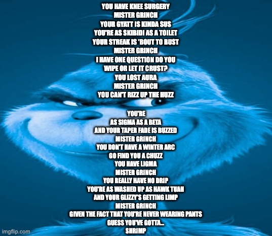 Blue Grinch | YOU HAVE KNEE SURGERY
MISTER GRINCH
YOUR GYATT IS KINDA SUS
YOU'RE AS SKIBIDI AS A TOILET
YOUR STREAK IS 'BOUT TO BUST
MISTER GRINCH
I HAVE ONE QUESTION DO YOU
WIPE OR LET IT CRUST?

YOU LOST AURA
MISTER GRINCH
YOU CAN'T RIZZ UP THE HUZZ; YOU'RE AS SIGMA AS A BETA
AND YOUR TAPER FADE IS BUZZED
MISTER GRINCH
YOU DON'T HAVE A WINTER ARC
GO FIND YOU A CHUZZ

YOU HAVE LIGMA
MISTER GRINCH
YOU REALLY HAVE NO DRIP
YOU'RE AS WASHED UP AS HAWK TUAH
AND YOUR GLIZZY'S GETTING LIMP
MISTER GRINCH
GIVEN THE FACT THAT YOU'RE NEVER WEARING PANTS
GUESS YOU'VE GOTTA…
SHRIMP | image tagged in blue grinch | made w/ Imgflip meme maker